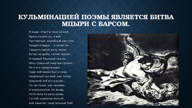 Кульминацией поэмы является битва Мцыри с барсом.  Я ждал. И вот в тени ночной  Врага почуял он, и вой  Протяжный, жалобный как стон  Раздался вдруг... и начал он  Сердито лапой рыть песок,  Встал на дыбы, потом прилег,  И первый бешеный скачок  Мне страшной смертью грозил...  Но я его предупредил.  Удар мой верен был и скор.  Надежный сук мой, как топор,  Широкий лоб его рассек...  Он застонал, как человек,  И опрокинулся. Но вновь,  Хотя лила из раны кровь  Густой, широкою волной,  Бой закипел, смертельный бой! 