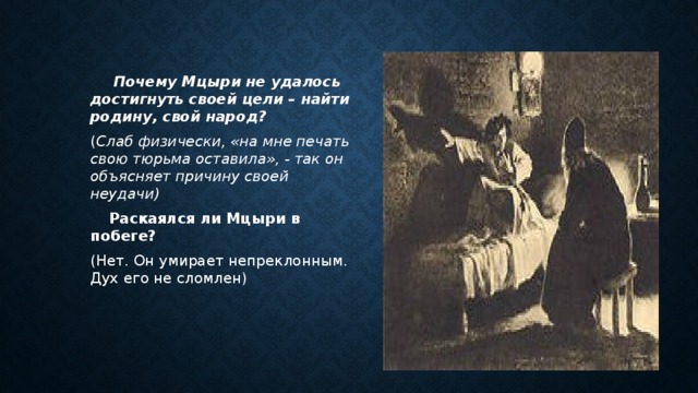  Почему Мцыри не удалось достигнуть своей цели – найти родину, свой народ? ( Слаб физически, «на мне печать свою тюрьма оставила», - так он объясняет причину своей неудачи)  Раскаялся ли Мцыри в побеге? (Нет. Он умирает непреклонным. Дух его не сломлен) 