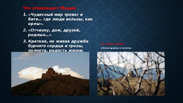 Что отрицает Мцыри 1.Кельи душные и молитвы 2. Землю чужую и рабство в ней 3.Страх монахов перед стихией, их самоограничение и аскетизм. Что утверждает Мцыри «Чудесный мир тревог и битв… где люди вольны, как орлы». «Отчизну, дом, друзей, родных…» Краткая, но живая дружба бурного сердца и грозы, полнота, радость жизни. 