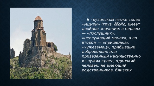   В грузинском языке слово «мцыри» (груз. მწირი) имеет двойное значение: в первом — «послушник», «неслужащий монах», а во втором — «пришелец», «чужеземец», прибывший добровольно или привезённый насильственно из чужих краев, одинокий человек, не имеющий родственников, близких. 
