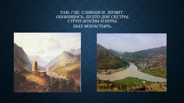 Там, где, сливаяся, шумят,  Обнявшись, будто две сестры,  Струи Арагвы и Куры,  Был монастырь . 