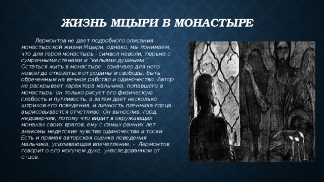 Жизнь Мцыри в монастыре  Лермонтов не дает подробного описания монастырской жизни Мцыри, однако, мы понимаем, что для героя монастырь - символ неволи, тюрьма с сумрачными стенами и “кельями душными”. Остаться жить в монастыре - означало для него навсегда отказаться от родины и свободы, быть обреченным на вечное рабство и одиночество. Автор не раскрывает характера мальчика, попавшего в монастырь: он только рисует его физическую слабость и пугливость, а затем дает несколько штрихов его поведения, и личность пленника-горца вырисовывается отчетливо. Он вынослив, горд, недоверчив, потому что видит в окружающих монахах своих врагов, ему с самых ранних лет знакомы недетские чувства одиночества и тоски. Есть и прямая авторская оценка поведения мальчика, усиливающая впечатление, - Лермонтов говорит о его могучем духе, унаследованном от отцов. 