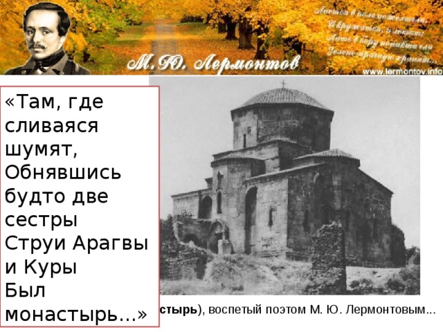 «Там, где сливаяся шумят,   Обнявшись будто две сестры   Струи Арагвы и Куры   Был монастырь...»  Прообразом описанного в поэме монастыря стал монастырь Джвари, стоящей на горе напротив Свети Цховели, на другой стороне реки. Джвари  (Крестовый  монастырь ), воспетый поэтом М. Ю. Лермонтовым... 