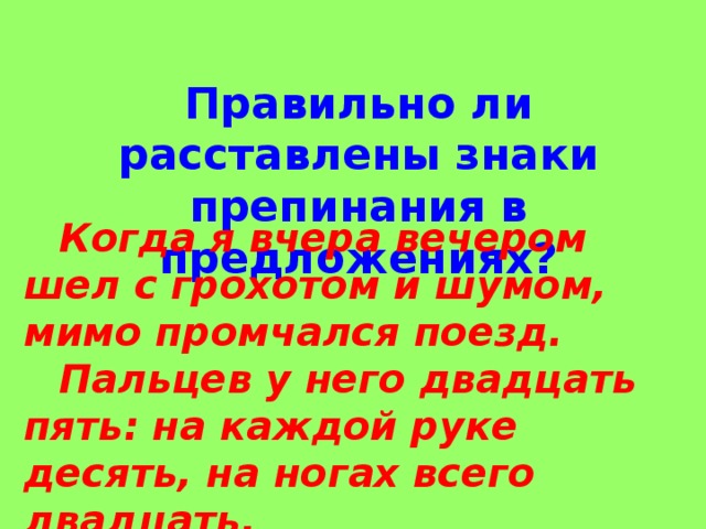 Правильно ли расставлены знаки препинания в предложениях?  Когда я вчера вечером шел с грохотом и шумом, мимо промчался поезд.  Пальцев у него двадцать пять: на каждой руке десять, на ногах всего двадцать. 