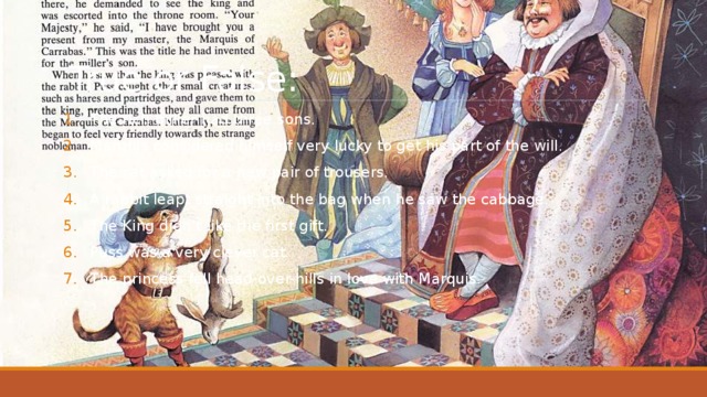 True or False: The rich miller had three sons. Marquis considered himself very lucky to get his part of the will. The cat asked for a new pair of trousers. A rabbit leapt straight into the bag when he saw the cabbage. The King didn’t like the first gift. Puss was a very clever cat. The princess fell head-over-hills in love with Marquis. 