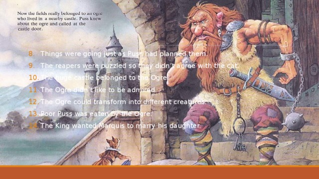 Things were going just as Puss had planned them. The reapers were puzzled so they didn’t agree with the cat. The huge castle belonged to the Ogre. The Ogre didn’t like to be admired. The Ogre could transform into different creatures. Poor Puss was eaten by the Ogre. The King wanted Marquis to marry his daughter. 