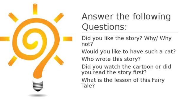 Answer the following Questions: Did you like the story? Why/ Why not? Would you like to have such a cat? Who wrote this story? Did you watch the cartoon or did you read the story first? What is the lesson of this Fairy Tale? 