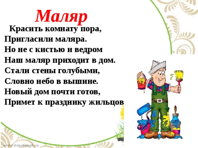 Маляр  Красить комнату пора,  Пригласили маляра.  Но не с кистью и ведром  Наш маляр приходит в дом.  Стали стены голубыми,  Словно небо в вышине.  Новый дом почти готов,  Примет к празднику жильцов 