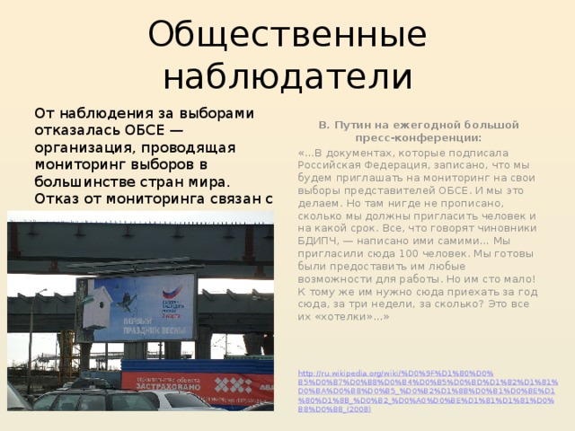 Общественные наблюдатели От наблюдения за выборами отказалась ОБСЕ — организация, проводящая мониторинг выборов в большинстве стран мира. Отказ от мониторинга связан с тем, что ЦИК, по мнению делегации ОБСЕ, не предоставил необходимых условий для работы. ЦИК был согласен пустить в страну лишь 75 наблюдателей за две недели до выборов, 20 февраля . ОБСЕ же хотела прислать своих наблюдателей уже 15 февраля В. Путин на ежегодной большой пресс-конференции: «…В документах, которые подписала Российская Федерация, записано, что мы будем приглашать на мониторинг на свои выборы представителей ОБСЕ. И мы это делаем. Но там нигде не прописано, сколько мы должны пригласить человек и на какой срок. Все, что говорят чиновники БДИПЧ, — написано ими самими… Мы пригласили сюда 100 человек. Мы готовы были предоставить им любые возможности для работы. Но им сто мало! К тому же им нужно сюда приехать за год сюда, за три недели, за сколько? Это все их «хотелки»…» http://ru.wikipedia.org/wiki/%D0%9F%D1%80%D0%B5%D0%B7%D0%B8%D0%B4%D0%B5%D0%BD%D1%82%D1%81%D0%BA%D0%B8%D0%B5_%D0%B2%D1%8B%D0%B1%D0%BE%D1%80%D1%8B_%D0%B2_%D0%A0%D0%BE%D1%81%D1%81%D0%B8%D0%B8_(2008) 
