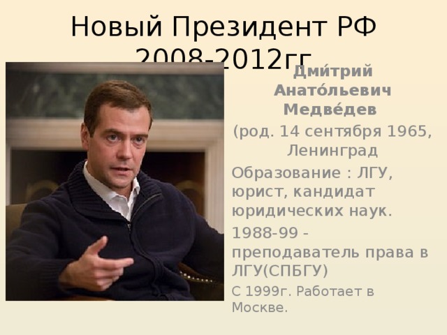 Новый Президент РФ 2008-2012гг Дми́трий Анато́льевич Медве́дев  (род. 14 сентября 1965, Ленинград Образование : ЛГУ, юрист, кандидат юридических наук. 1988-99 - преподаватель права в ЛГУ(СПБГУ) С 1999г. Работает в Москве. 