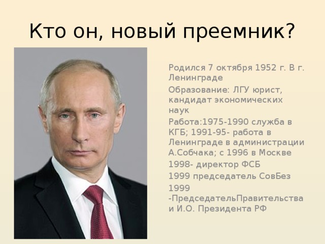 Кто он, новый преемник? Родился 7 октября 1952 г. В г. Ленинграде Образование: ЛГУ юрист, кандидат экономических наук Работа:1975-1990 служба в КГБ; 1991-95- работа в Ленинграде в администрации А.Собчака; с 1996 в Москве 1998- директор ФСБ 1999 председатель СовБез 1999 -ПредседательПравительства и И.О. Президента РФ 