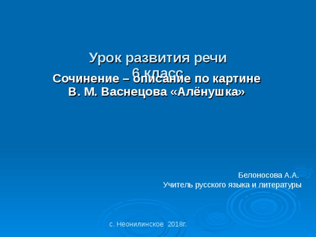 Урок развития речи 6 класс Сочинение – описание по картине В. М. Васнецова «Алёнушка» Белоносова А.А. Учитель русского языка и литературы с. Неонилинское 2018г.