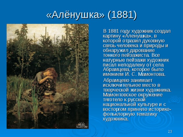 «Алёнушка» (1881)  В 1881 году художник создал картину «Аленушка», в которой отразил духовную связь человека и природы и обнаружил дарование тонкого пейзажиста. Все натурные пейзажи художник писал неподалеку от села Абрамцева, которое было имением И. С. Мамонтова.  Абрамцево занимает исключительное место в творческой жизни художника. Мамонтовское окружение тяготело к русской национальной культуре и с восторгом приняло историко-фольклорную тематику художника.  