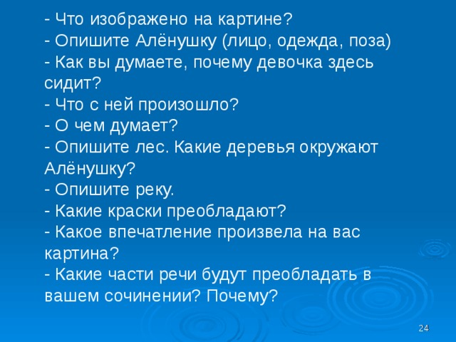 - Что изображено на картине? - Опишите Алёнушку (лицо, одежда, поза) - Как вы думаете, почему девочка здесь сидит? - Что с ней произошло? - О чем думает? - Опишите лес. Какие деревья окружают Алёнушку? - Опишите реку. - Какие краски преобладают? - Какое впечатление произвела на вас картина? - Какие части речи будут преобладать в вашем сочинении? Почему?