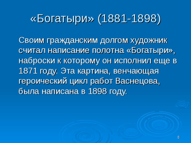 «Богатыри» (1881-1898) Своим гражданским долгом художник считал написание полотна «Богатыри», наброски к которому он исполнил еще в 1871 году. Эта картина, венчающая героический цикл работ Васнецова, была написана в 1898 году.