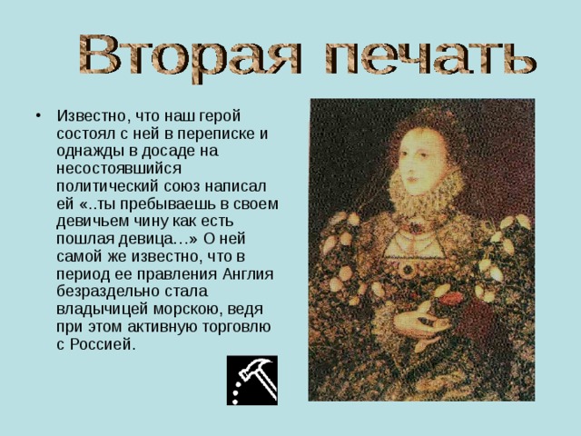 Известно, что наш герой состоял с ней в переписке и однажды в досаде на несостоявшийся политический союз написал ей «..ты пребываешь в своем девичьем чину как есть пошлая девица…» О ней самой же известно, что в период ее правления Англия безраздельно стала владычицей морскою, ведя при этом активную торговлю с Россией. 