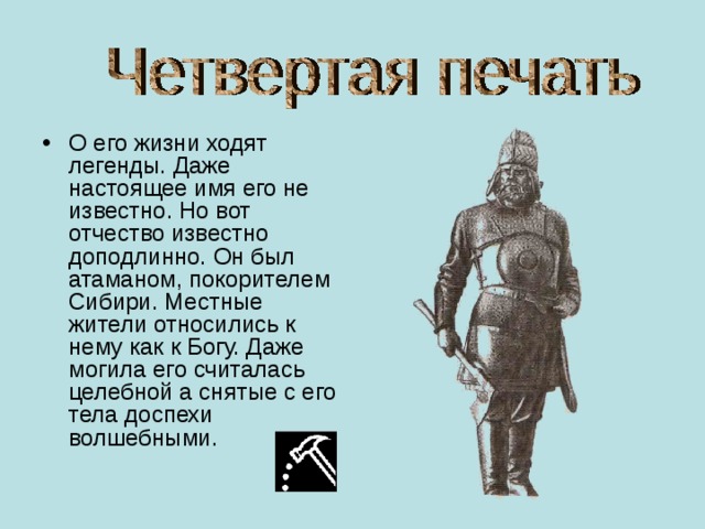 О его жизни ходят легенды. Даже настоящее имя его не известно. Но вот отчество известно доподлинно. Он был атаманом, покорителем Сибири. Местные жители относились к нему как к Богу. Даже могила его считалась целебной а снятые с его тела доспехи волшебными. 