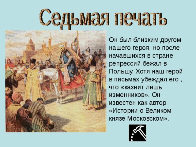 Он был близким другом нашего героя, но после начавшихся в стране репрессий бежал в Польшу. Хотя наш герой в письмах убеждал его , что «казнит лишь изменников». Он известен как автор «Истории о Великом князе Московском». 