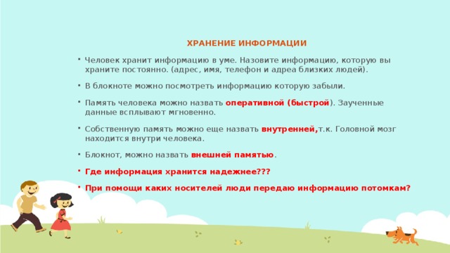 ХРАНЕНИЕ ИНФОРМАЦИИ Человек хранит информацию в уме. Назовите информацию, которую вы храните постоянно. (адрес, имя, телефон и адреа близких людей). В блокноте можно посмотреть информацию которую забыли. Память человека можно назвать оперативной (быстрой ). Заученные данные всплывают мгновенно. Собственную память можно еще назвать внутренней, т.к. Головной мозг находится внутри человека. Блокнот, можно назвать внешней памятью . Где информация хранится надежнее??? При помощи каких носителей люди передаю информацию потомкам?  