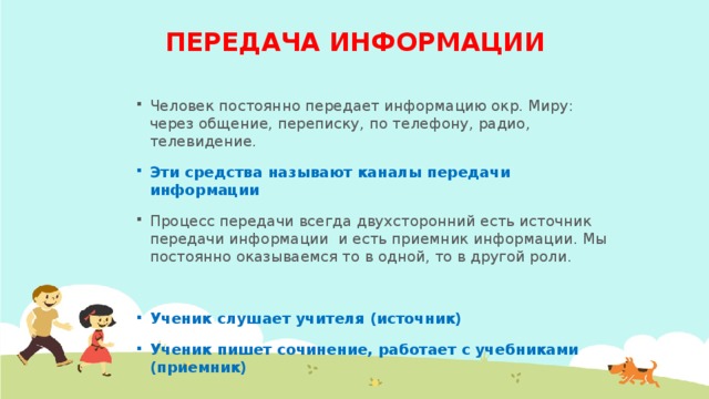 ПЕРЕДАЧА ИНФОРМАЦИИ Человек постоянно передает информацию окр. Миру: через общение, переписку, по телефону, радио, телевидение. Эти средства называют каналы передачи информации Процесс передачи всегда двухсторонний есть источник передачи информации и есть приемник информации. Мы постоянно оказываемся то в одной, то в другой роли. Ученик слушает учителя (источник) Ученик пишет сочинение, работает с учебниками (приемник)  