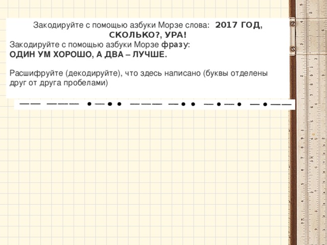 Закодируйте с помощью азбуки Морзе слова : 2017 ГОД , СКОЛЬКО? , УРА! Закодируйте с помощью азбуки Морзе фразу: ОДИН УМ ХОРОШО, А ДВА – ЛУЧШЕ.   Расшифруйте (декодируйте), что здесь написано (буквы отделены друг от друга пробелами) 