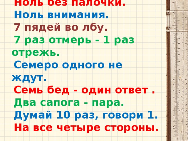 Ноль без палочки. Ноль внимания.  7 пядей во лбу. 7 раз отмерь - 1 раз отрежь. Семеро одного не ждут. Семь бед - один ответ . Два сапога - пара. Думай 10 раз, говори 1. На все четыре стороны. 