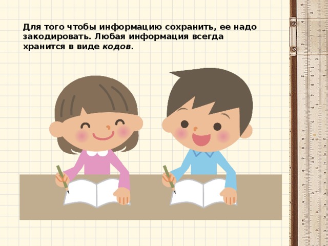 Для того чтобы информацию сохранить, ее надо закодировать. Любая информация всегда хранится в виде  кодов. 