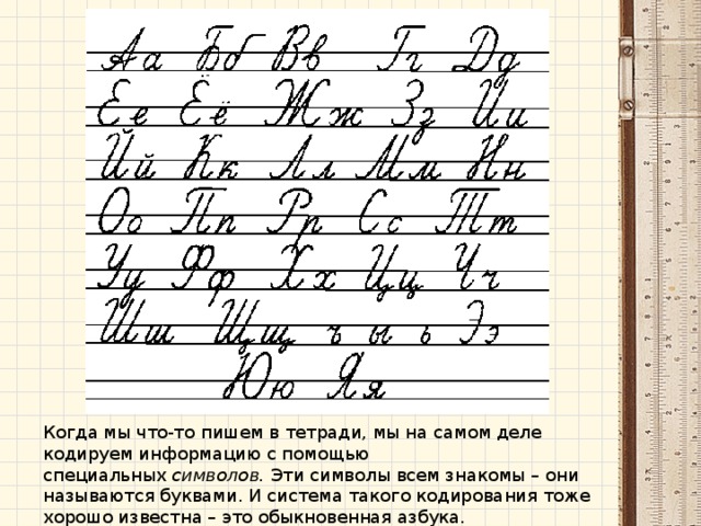 Когда мы что-то пишем в тетради, мы на самом деле кодируем информацию с помощью специальных  символов.  Эти символы всем знакомы – они называются буквами. И система такого кодирования тоже хорошо известна – это обыкновенная азбука. 