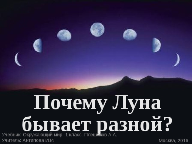 Почему Луна бывает разной? Учебник: Окружающий мир. 1 класс. Плешаков А.А. Учитель: Антипова И.И. Москва, 2016 