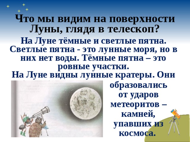 Что мы видим на поверхности Луны, глядя в телескоп? На Луне тёмные и светлые пятна. Светлые пятна - это лунные моря, но в них нет воды. Тёмные пятна – это ровные участки. На Луне видны лунные кратеры. Они образовались от ударов метеоритов – камней, упавших из космоса. 
