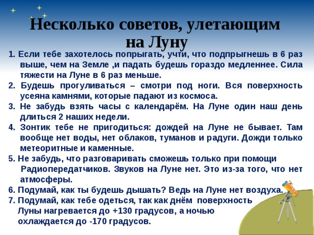 Несколько советов, улетающим на Луну 1. Если тебе захотелось попрыгать, учти, что подпрыгнешь в 6 раз выше, чем на Земле ,и падать будешь гораздо медленнее. Сила тяжести на Луне в 6 раз меньше. 2. Будешь прогуливаться – смотри под ноги. Вся поверхность усеяна камнями, которые падают из космоса. 3. Не забудь взять часы с календарём. На Луне один наш день длиться 2 наших недели. 4. Зонтик тебе не пригодиться: дождей на Луне не бывает. Там вообще нет воды, нет облаков, туманов и радуги. Дожди только метеоритные и каменные. 5. Не забудь, что разговаривать сможешь только при помощи  Радиопередатчиков. Звуков на Луне нет. Это из-за того, что нет атмосферы. 6. Подумай, как ты будешь дышать? Ведь на Луне нет воздуха. 7. Подумай, как тебе одеться, так как днём поверхность  Луны нагревается до +130 градусов, а ночью  охлаждается до -170 градусов. 