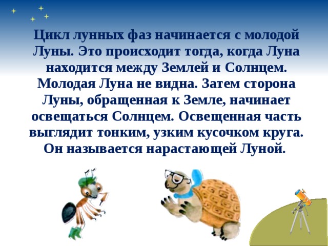 Цикл лунных фаз начинается с молодой Луны. Это происходит тогда, когда Луна находится между Землей и Солнцем. Молодая Луна не видна. Затем сторона Луны, обращенная к Земле, начинает освещаться Солнцем. Освещенная часть выглядит тонким, узким кусочком круга. Он называется нарастающей Луной.  