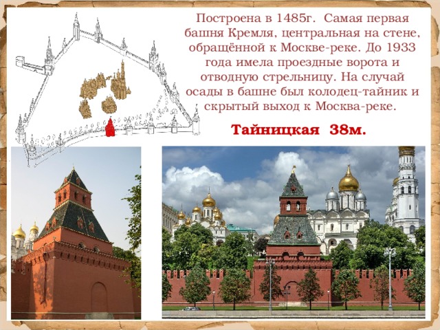 Построена в 1485г. Самая первая башня Кремля, центральная на стене, обращённой к Москве-реке. До 1933 года имела проездные ворота и отводную стрельницу.  На случай осады в башне был колодец-тайник и скрытый выход к Москва-реке. Тайницкая 38м.