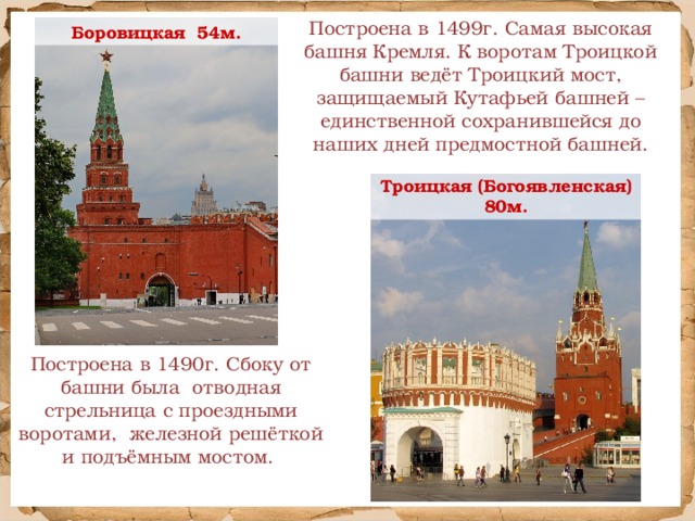 Построена в 1499г. Самая высокая башня Кремля. К воротам Троицкой башни ведёт Троицкий мост, защищаемый Кутафьей башней – единственной сохранившейся до наших дней предмостной башней. Боровицкая 54м. Троицкая (Богоявленская) 80м. Построена в 1490г. Сбоку от башни была отводная стрельница с проездными воротами, железной решёткой и подъёмным мостом.