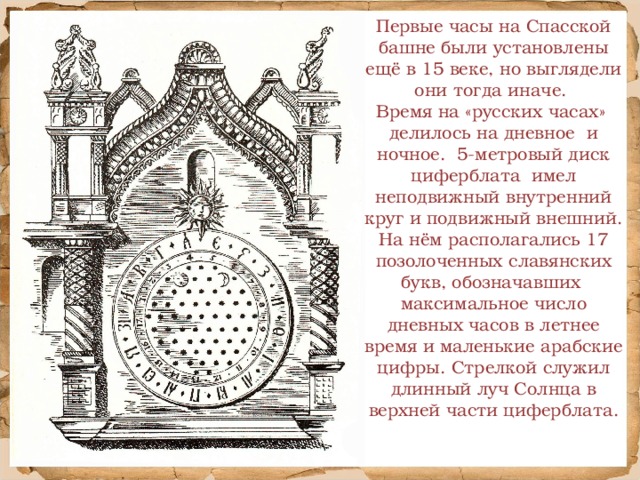 Первые часы на Спасской башне были установлены ещё в 15 веке, но выглядели они тогда иначе. Время на «русских часах» делилось на дневное и ночное. 5-метровый диск циферблата имел неподвижный внутренний круг и подвижный внешний. На нём располагались 17 позолоченных славянских букв, обозначавших максимальное число дневных часов в летнее время и маленькие арабские цифры. Стрелкой служил длинный луч Солнца в верхней части циферблата.