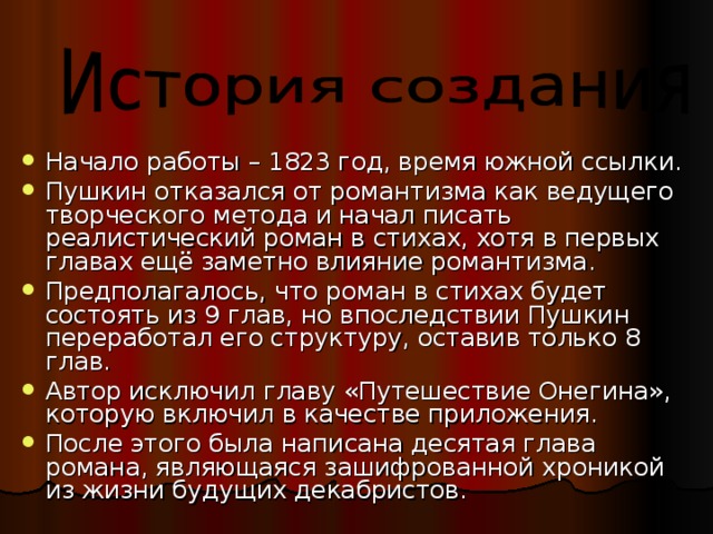 Начало работы – 1823 год, время южной ссылки. Пушкин отказался от романтизма как ведущего творческого метода и начал писать реалистический роман в стихах, хотя в первых главах ещё заметно влияние романтизма. Предполагалось, что роман в стихах будет состоять из 9 глав, но впоследствии Пушкин переработал его структуру, оставив только 8 глав. Автор исключил главу «Путешествие Онегина», которую включил в качестве приложения. После этого была написана десятая глава романа, являющаяся зашифрованной хроникой из жизни будущих декабристов. 