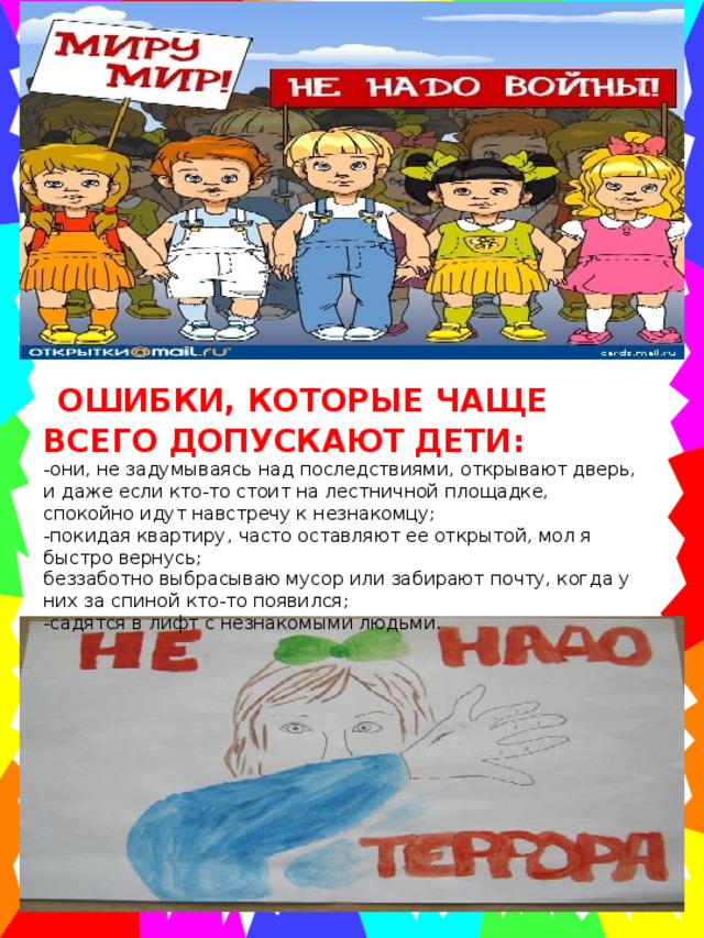  ОШИБКИ, КОТОРЫЕ ЧАЩЕ ВСЕГО ДОПУСКАЮТ ДЕТИ: -они, не задумываясь над последствиями, открывают дверь, и даже если кто-то стоит на лестничной площадке, спокойно идут навстречу к незнакомцу; -покидая квартиру, часто оставляют ее открытой, мол я быстро вернусь; беззаботно выбрасываю мусор или забирают почту, когда у них за спиной кто-то появился; -садятся в лифт с незнакомыми людьми. 