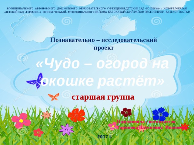 МУНИЦИПАЛЬНОГО АВТОНОМНОГО ДОШКОЛЬНОГО ОБРАЗОВАТЕЛЬНОГО УЧРЕЖДЕНИЯ ДЕТСКИЙ САД «РОСИНКА» с. НОВОБЕЛОКАТАЙ «ДЕТСКИЙ САД «ТЕРЕМОК» с. НОВОБЕЛОКАТАЙ» МУНИЦИПАЛЬНОГО РАЙОНА БЕЛОКАТАЙСКИЙ РАЙОН РЕСПУБЛИКИ БАШКОРТОСТАН   Познавательно – исследовательский проект «Чудо – огород на окошке растёт»   старшая группа     Подготовила : воспитатель  Гарипова Валентина Ивановна  2017 г.   