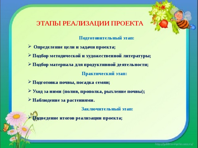  ЭТАПЫ РЕАЛИЗАЦИИ ПРОЕКТА Подготовительный этап:  Определение цели и задачи проекта; Подбор методической и художественной литературы; Подбор материала для продуктивной деятельности;  Практический этап: Подготовка почвы, посадка семян; Уход за ними (полив, прополка, рыхление почвы); Наблюдение за растениями.  Заключительный этап: Подведение итогов реализации проекта;      