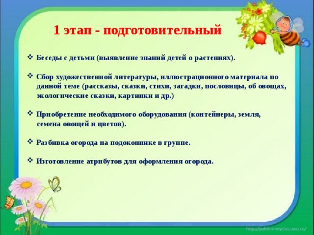  1 этап - подготовительный  Беседы с детьми (выявление знаний детей о растениях).   Сбор художественной литературы, иллюстрационного материала по  данной теме (рассказы, сказки, стихи, загадки, пословицы, об овощах,  экологические сказки, картинки и др.)   Приобретение необходимого оборудования (контейнеры, земля,  семена овощей и цветов).   Разбивка огорода на подоконнике в группе.   Изготовление атрибутов для оформления огорода. 