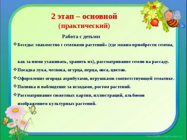  2 этап – основной  (практический)  Работа с детьми Беседы: знакомство с семенами растений» (где можно приобрести семена,  как за ними ухаживать, хранить их), рассматривание семян на рассаду. Посадка лука, чеснока, огурца, перца, овса, цветов. Оформление огорода атрибутами, игрушками соответствующей тематике. Поливка и наблюдение за всходами, ростом растений. Рассматривание сюжетных картин, иллюстраций, альбомов  изображением культурных растений.  