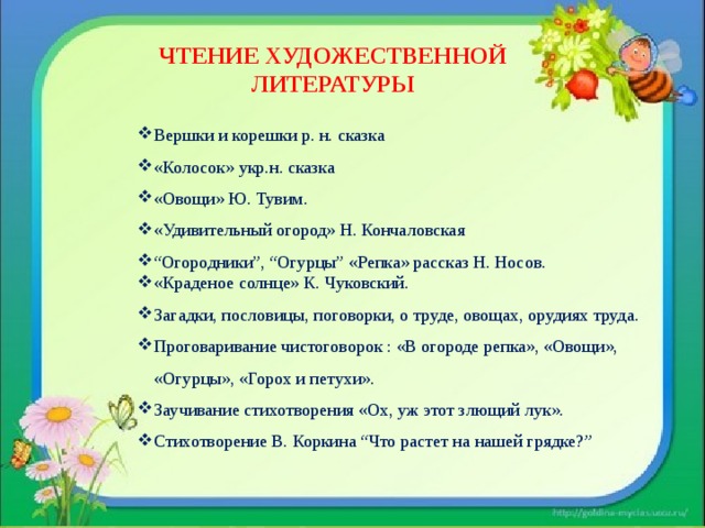 ЧТЕНИЕ ХУДОЖЕСТВЕННОЙ ЛИТЕРАТУРЫ Вершки и корешки р. н. сказка «Колосок» укр.н. сказка «Овощи» Ю. Тувим. «Удивительный огород» Н. Кончаловская “ Огородники”, “Огурцы” «Репка» рассказ Н. Носов. «Краденое солнце» К. Чуковский. Загадки, пословицы, поговорки, о труде, овощах, орудиях труда. Проговаривание чистоговорок : «В огороде репка», «Овощи», «Огурцы», «Горох и петухи». Заучивание стихотворения «Ох, уж этот злющий лук». Стихотворение В. Коркина “Что растет на нашей грядке?” 