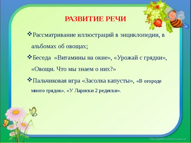 РАЗВИТИЕ РЕЧИ Рассматривание иллюстраций в энциклопедии, в альбомах об овощах; Беседа «Витамины на окне», «Урожай с грядки», «Овощи. Что мы знаем о них?» Пальчиковая игра «Засолка капусты»,  «В огороде много грядок», «У Лариски 2 редиски». 