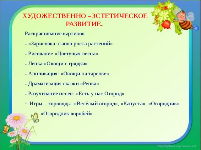 ХУДОЖЕСТВЕННО –ЭСТЕТИЧЕСКОЕ РАЗВИТИЕ. Раскрашивание картинок  - «Зарисовка этапов роста растений».  - Рисование «Цветущая весна».  - Лепка  «Овощи с грядки».  - Аппликация: «Овощи на тарелке».  - Драматизация сказки «Репка».  - Разучивание песен: «Есть у нас Огород». Игры – хороводы: «Весёлый огород», «Капуста», «Огородник»  «Огородник воробей». 