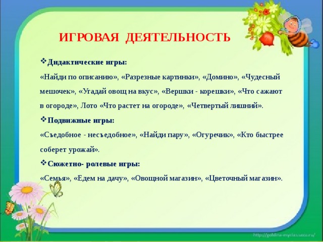 ИГРОВАЯ ДЕЯТЕЛЬНОСТЬ Дидактические игры: «Найди по описанию», «Разрезные картинки», «Домино», «Чудесный мешочек», «Угадай овощ на вкус», «Вершки - корешки», «Что сажают в огороде», Лото «Что растет на огороде»,  «Четвертый лишний». Подвижные игры: «Съедобное - несъедобное», «Найди пару», «Огуречик», «Кто быстрее соберет урожай». Сюжетно- ролевые игры: «Семья», «Едем на дачу», «Овощной магазин», «Цветочный магазин». 