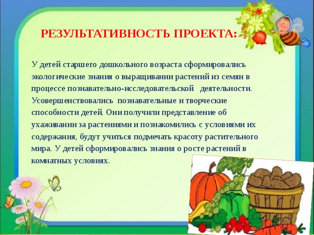  РЕЗУЛЬТАТИВНОСТЬ ПРОЕКТА:  У детей старшего дошкольного возраста сформировались экологические знания о выращивании растений из семян в процессе познавательно-исследовательской   деятельности. Усовершенствовались познавательные и творческие способности детей. Они получили представление об ухаживании за растениями и познакомились с условиями их содержания, будут учиться подмечать красоту растительного мира. У детей сформировались знания о росте растений в комнатных условиях. 