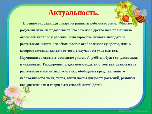  Актуальность.     Влияние окружающего мира на развитие ребенка огромно. Многие родители даже не подозревают, что зелёное царство начнёт вызывать огромный интерес у ребёнка, если взрослые научат наблюдать за растениями, видеть в зелёном ростке особое живое существо, жизнь которого целиком зависит от того, получает он уход или нет. Научившись понимать состояние растений, ребёнок будет сочувствовать и ухаживать.  Расширения представлений детей о том, как ухаживать за растениями в комнатных условиях, обобщения представлений  о необходимости света, тепла, влаги почвы для роста растений, развития познавательных и творческих способностей детей. 