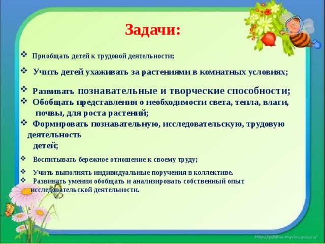 Задачи:    Приобщать детей к трудовой деятельности;  Учить детей ухаживать за растениями в комнатных условиях;  Развивать познавательные и творческие способности;  Обобщать представления о необходимости света, тепла, влаги,  почвы, для роста растений;  Формировать познавательную, исследовательскую, трудовую деятельность  детей;  Воспитывать бережное отношение к своему труду;  Учить выполнять индивидуальные поручения в коллективе.  Развивать умения обобщать и анализировать собственный опыт  исследовательской деятельности. 