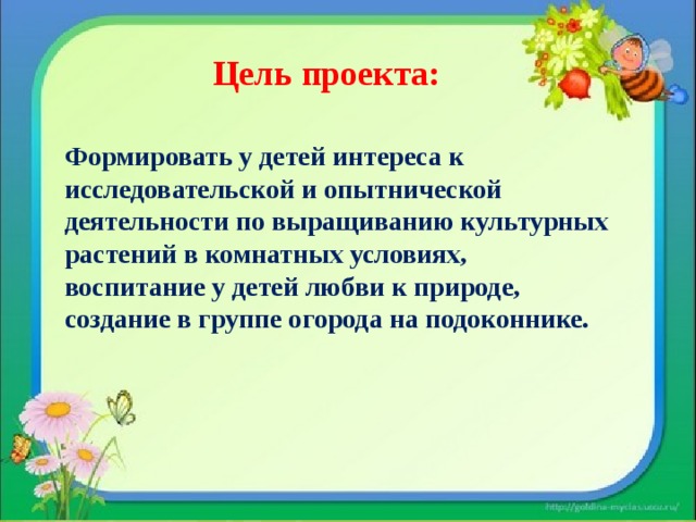 Цель проекта: Формировать у детей интереса к исследовательской и опытнической деятельности по выращиванию культурных растений в комнатных условиях, воспитание у детей любви к природе, создание в группе огорода на подоконнике.   