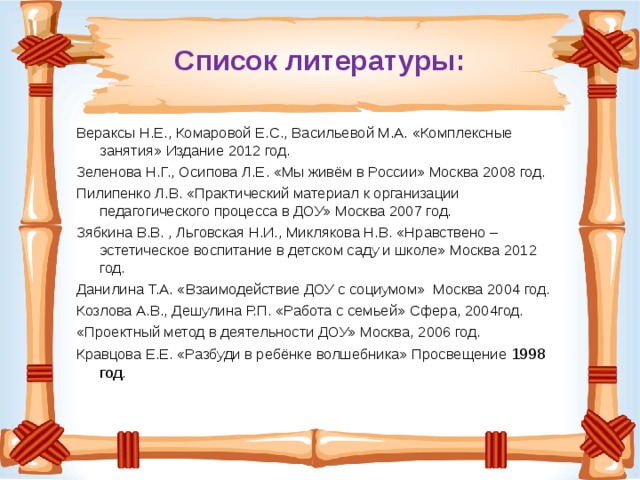 Список литературы: Вераксы Н.Е., Комаровой Е.С., Васильевой М.А. «Комплексные занятия» Издание 2012 год. Зеленова Н.Г., Осипова Л.Е. «Мы живём в России» Москва 2008 год. Пилипенко Л.В. «Практический материал к организации педагогического процесса в ДОУ» Москва 2007 год. Зябкина В.В. , Льговская Н.И., Миклякова Н.В. «Нравствено – эстетическое воспитание в детском саду и школе» Москва 2012 год. Данилина Т.А. «Взаимодействие ДОУ с социумом» Москва 2004 год. Козлова А.В., Дешулина Р.П. «Работа с семьей» Сфера, 2004год. «Проектный метод в деятельности ДОУ» Москва, 2006 год. Кравцова Е.Е. «Разбуди в ребёнке волшебника» Просвещение 1998 год . 
